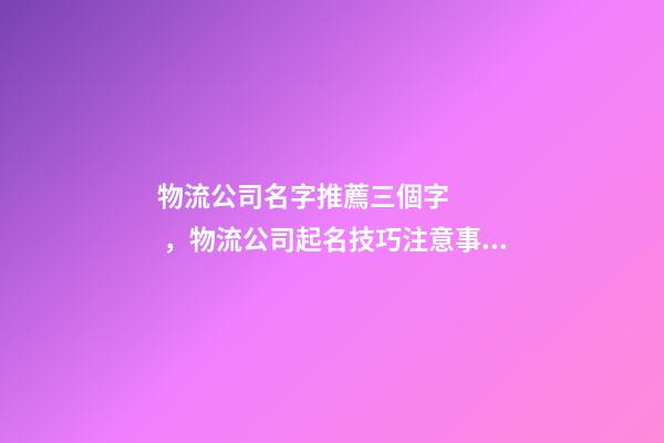 物流公司名字推薦三個字，物流公司起名技巧注意事項？